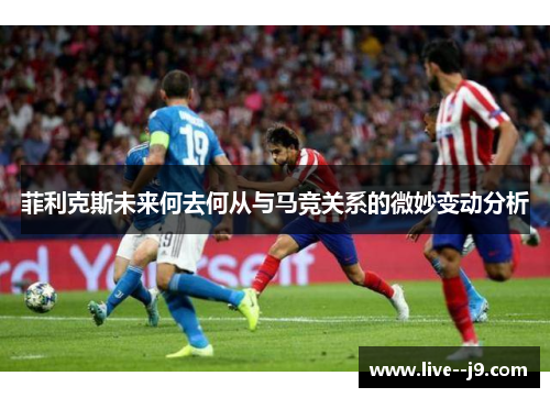 菲利克斯未来何去何从与马竞关系的微妙变动分析