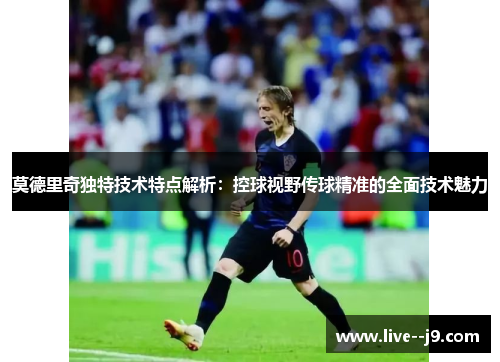 莫德里奇独特技术特点解析：控球视野传球精准的全面技术魅力