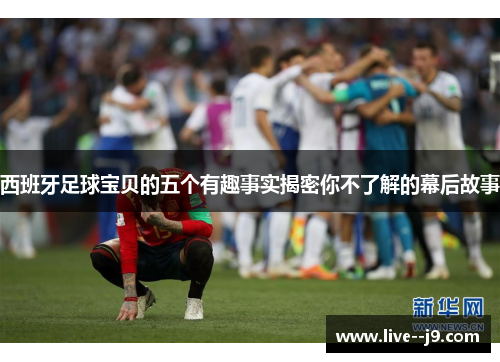 西班牙足球宝贝的五个有趣事实揭密你不了解的幕后故事