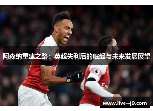 阿森纳重建之路：英超失利后的崛起与未来发展展望