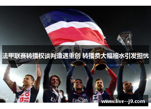 法甲联赛转播权谈判遭遇重创 转播费大幅缩水引发担忧