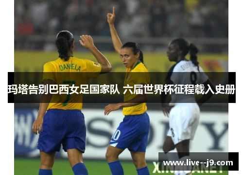 玛塔告别巴西女足国家队 六届世界杯征程载入史册