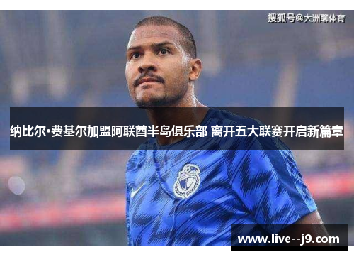 纳比尔·费基尔加盟阿联酋半岛俱乐部 离开五大联赛开启新篇章