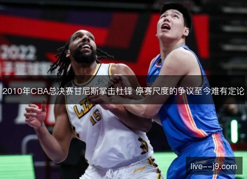 2010年CBA总决赛甘尼斯掌击杜锋 停赛尺度的争议至今难有定论 2010年CBA总决赛甘尼斯掌击杜锋 停赛尺度的争议至今难有定论